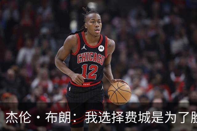 杰伦·布朗：我选择费城是为了胜利，全力以赴展现自我